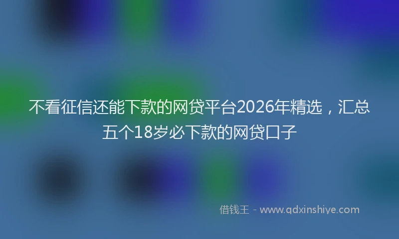 不看征信还能下款的网贷平台2026年精选，汇总五个18岁必下款的网贷口子