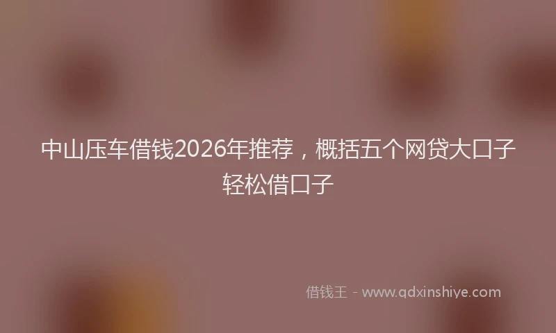 中山压车借钱2026年推荐，概括五个网贷大口子轻松借口子