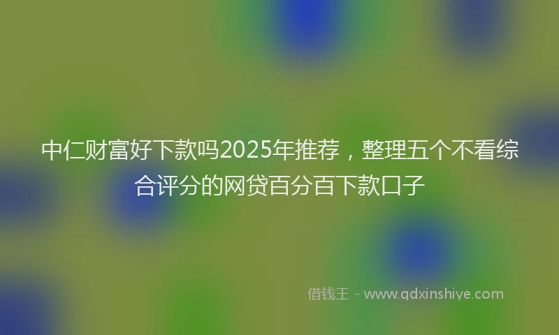 中仁财富好下款吗2025年推荐，整理五个不看综合评分的网贷百分百下款口子