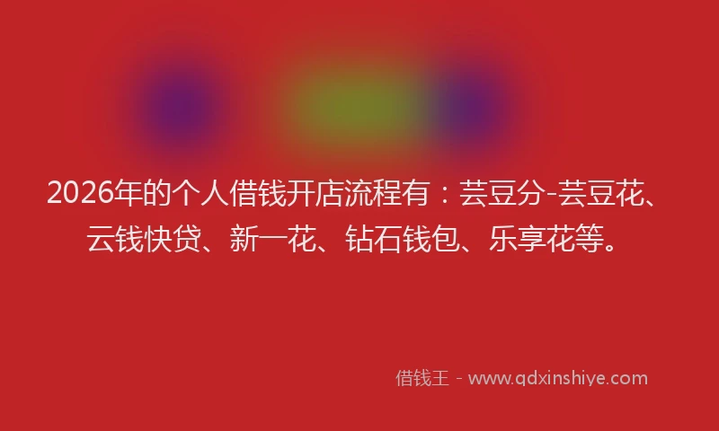 2026年的个人借钱开店流程有：芸豆分-芸豆花、云钱快贷、新一花、钻石钱包、乐享花等。