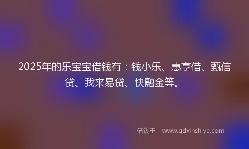 2025年的乐宝宝借钱有：钱小乐、惠享借、甄信贷、我来易贷、快融金等。