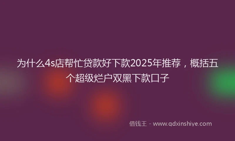 为什么4s店帮忙贷款好下款2025年推荐，概括五个超级烂户双黑下款口子