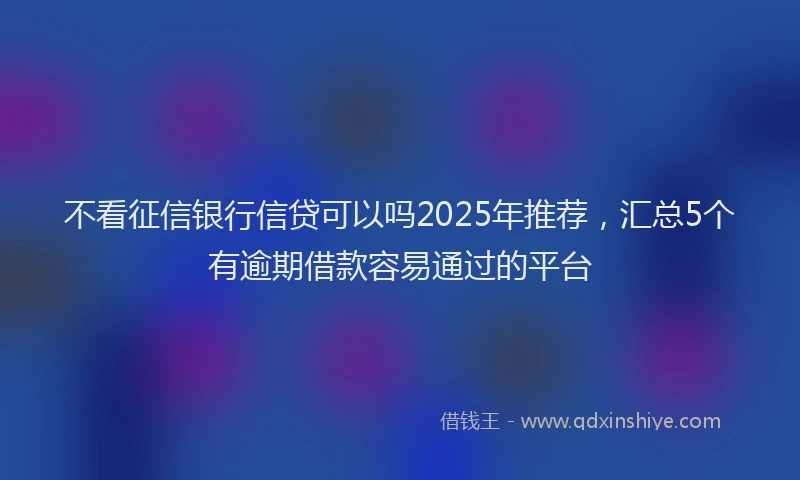 不看征信银行信贷可以吗2025年推荐，汇总5个有逾期借款容易通过的平台