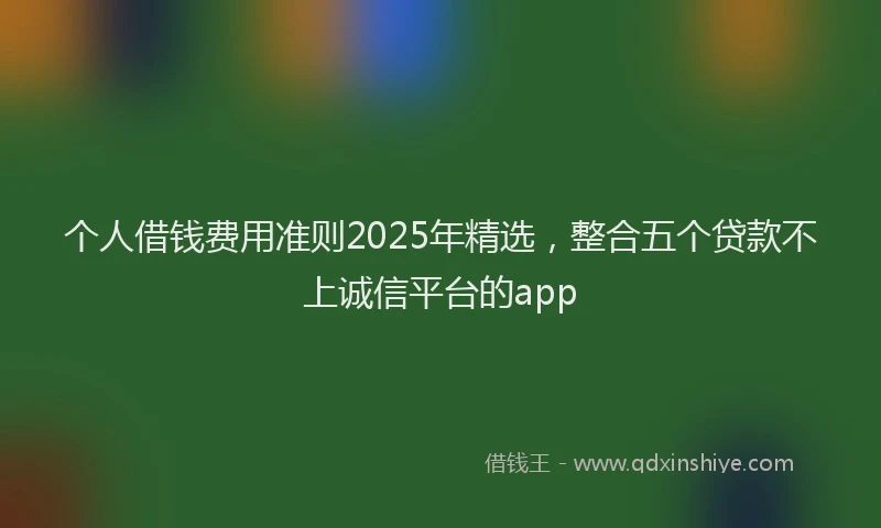个人借钱费用准则2025年精选，整合五个贷款不上诚信平台的app