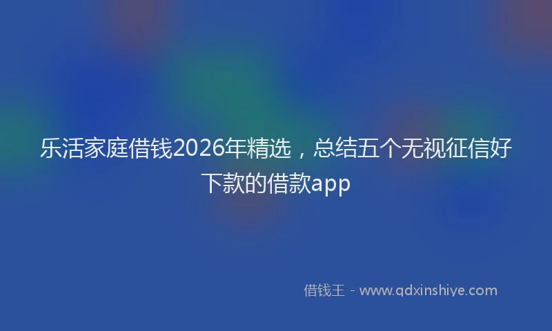 乐活家庭借钱2026年精选，总结五个无视征信好下款的借款app