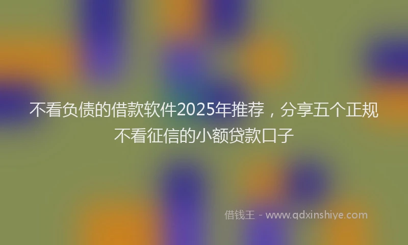 不看负债的借款软件2025年推荐，分享五个正规不看征信的小额贷款口子