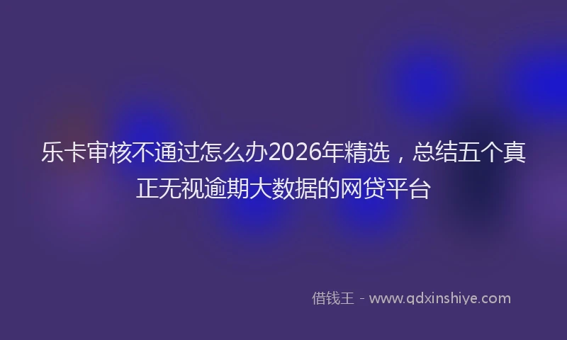 乐卡审核不通过怎么办2026年精选，总结五个真正无视逾期大数据的网贷平台