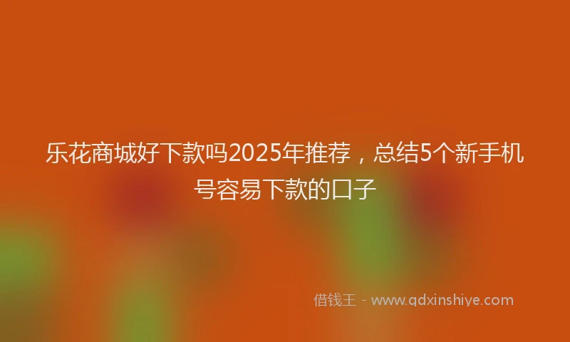 乐花商城好下款吗2025年推荐，总结5个新手机号容易下款的口子