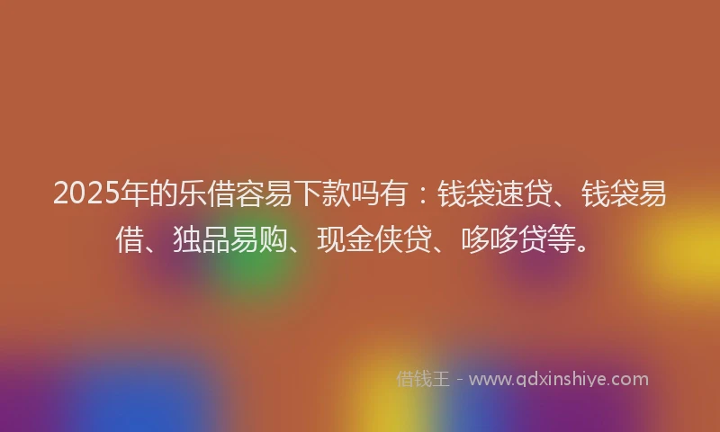 2025年的乐借容易下款吗有：钱袋速贷、钱袋易借、独品易购、现金侠贷、哆哆贷等。