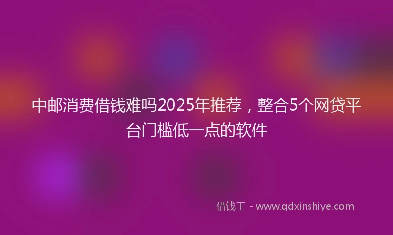 中邮消费借钱难吗2025年推荐，整合5个网贷平台门槛低一点的软件