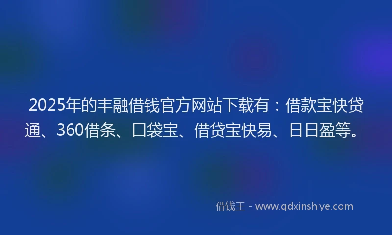 2025年的丰融借钱官方网站下载有：借款宝快贷通、360借条、口袋宝、借贷宝快易、日日盈等。