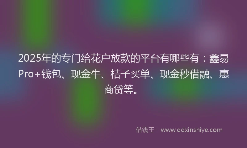 2025年的专门给花户放款的平台有哪些有:鑫易Pro+钱包、现金牛、桔子买单、现金秒借融、惠商贷等。