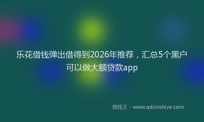 乐花借钱弹出借得到2026年推荐，汇总5个黑户可以做大额贷款app