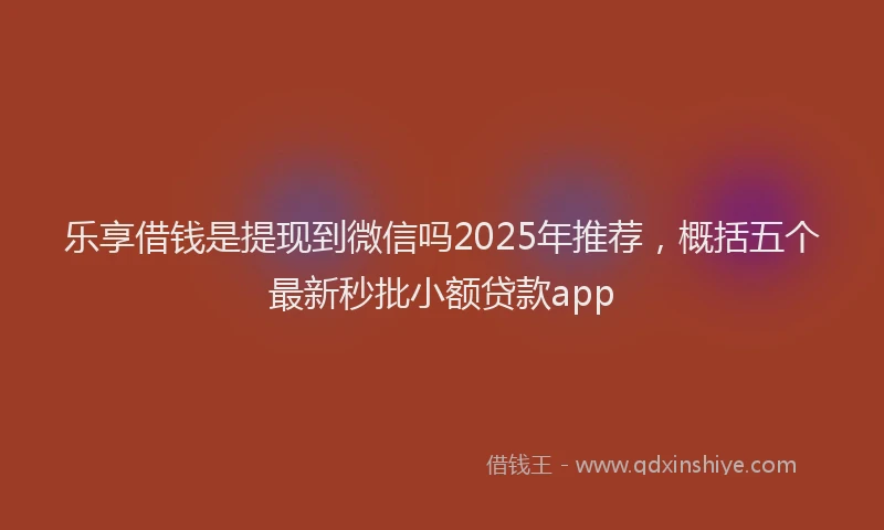 乐享借钱是提现到微信吗2025年推荐，概括五个最新秒批小额贷款app