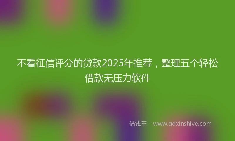不看征信评分的贷款2025年推荐，整理五个轻松借款无压力软件