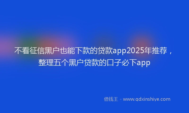 不看征信黑户也能下款的贷款app2025年推荐,整理五个黑户贷款的口子必下app