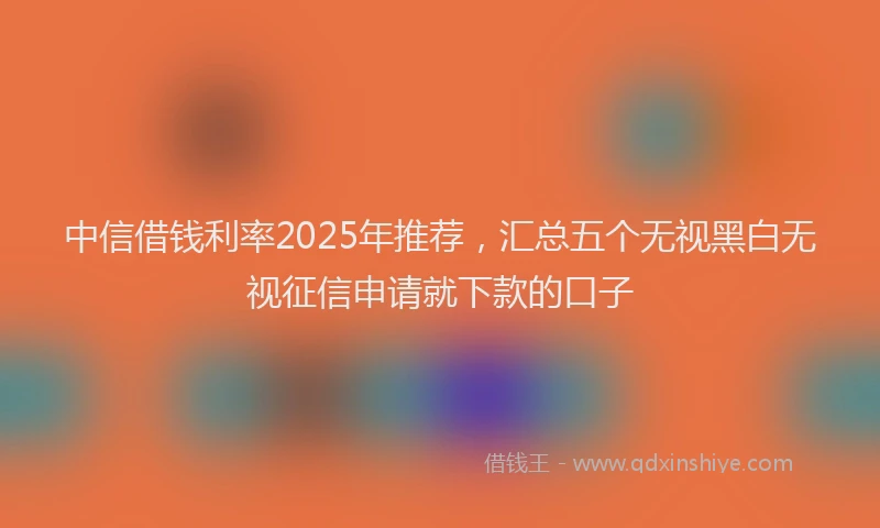 中信借钱利率2025年推荐，汇总五个无视黑白无视征信申请就下款的口子