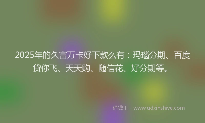 2025年的久富万卡好下款么有：玛瑙分期、百度贷你飞、天天购、随信花、好分期等。