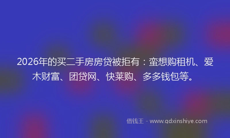 2026年的买二手房房贷被拒有：蛮想购租机、爱木财富、团贷网、快莱购、多多钱包等。