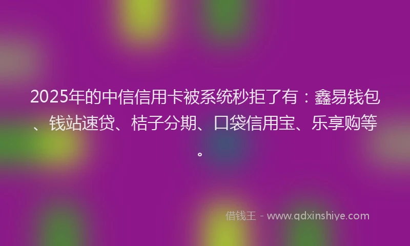 2025年的中信信用卡被系统秒拒了有：鑫易钱包、钱站速贷、桔子分期、口袋信用宝、乐享购等。