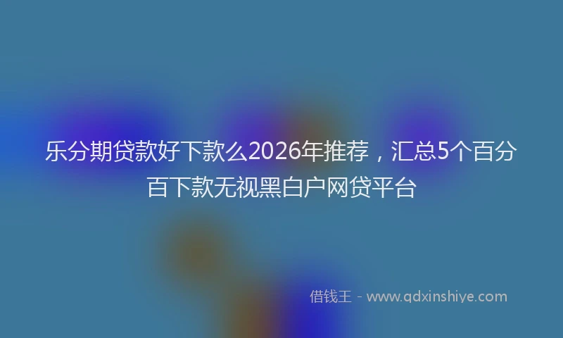 乐分期贷款好下款么2026年推荐，汇总5个百分百下款无视黑白户网贷平台