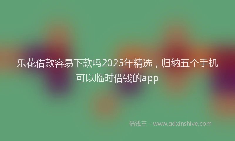乐花借款容易下款吗2025年精选，归纳五个手机可以临时借钱的app