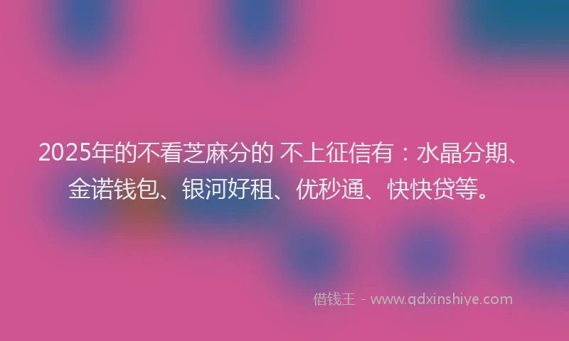 2025年的不看芝麻分的 不上征信有：水晶分期、金诺钱包、银河好租、优秒通、快快贷等。