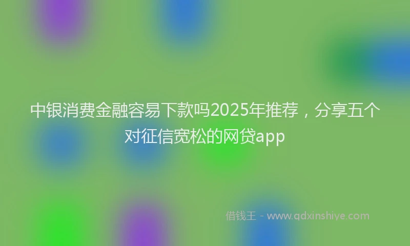中银消费金融容易下款吗2025年推荐，分享五个对征信宽松的网贷app