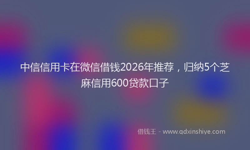 中信信用卡在微信借钱2026年推荐，归纳5个芝麻信用600贷款口子