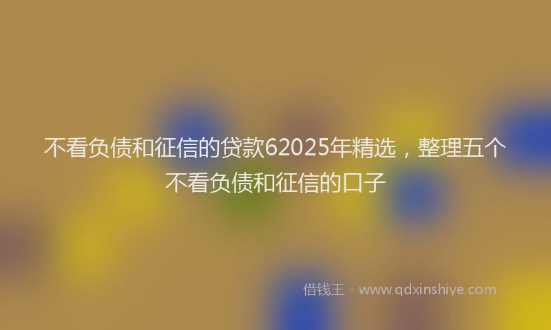 不看负债和征信的贷款62025年精选，整理五个不看负债和征信的口子