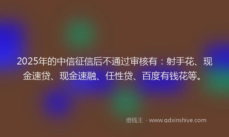 2025年的中信征信后不通过审核有：射手花、现金速贷、现金速融、任性贷、百度有钱花等。