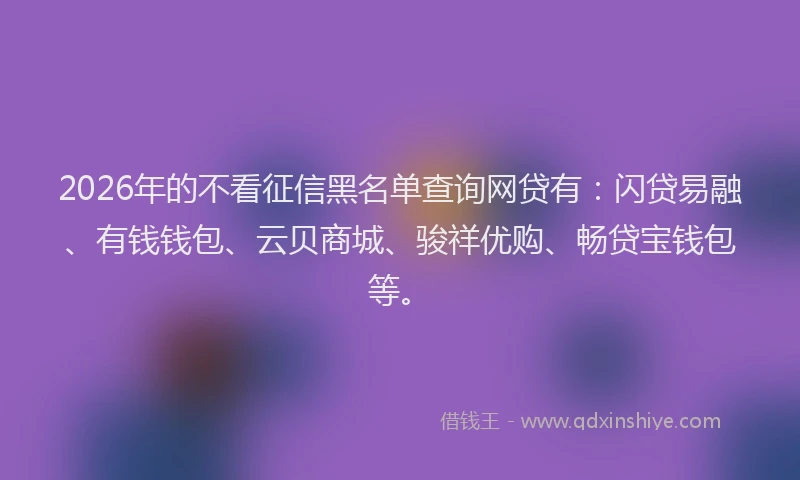2026年的不看征信黑名单查询网贷有：闪贷易融、有钱钱包、云贝商城、骏祥优购、畅贷宝钱包等。
