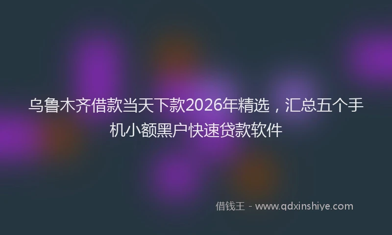 乌鲁木齐借款当天下款2026年精选，汇总五个手机小额黑户快速贷款软件