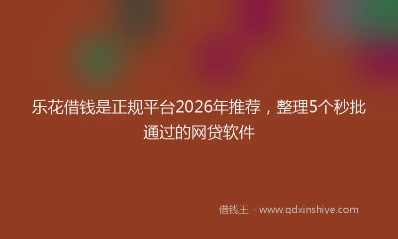 乐花借钱是正规平台2026年推荐，整理5个秒批通过的网贷软件