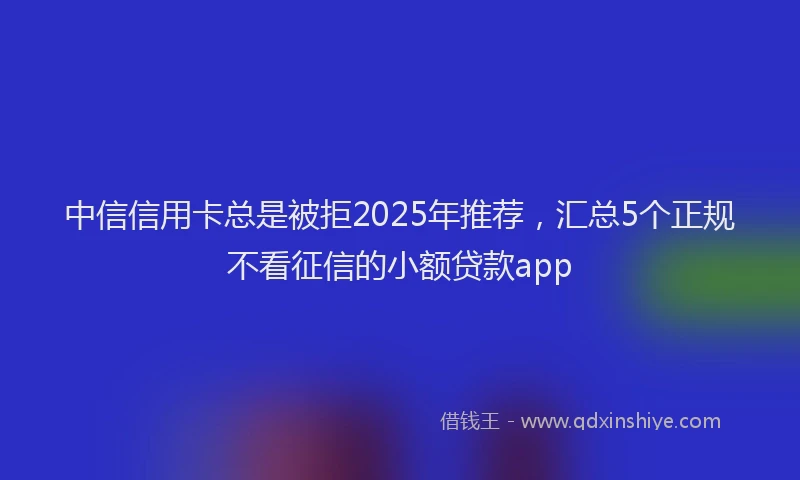 中信信用卡总是被拒2025年推荐，汇总5个正规不看征信的小额贷款app