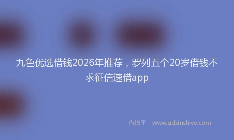 九色优选借钱2026年推荐，罗列五个20岁借钱不求征信速借app