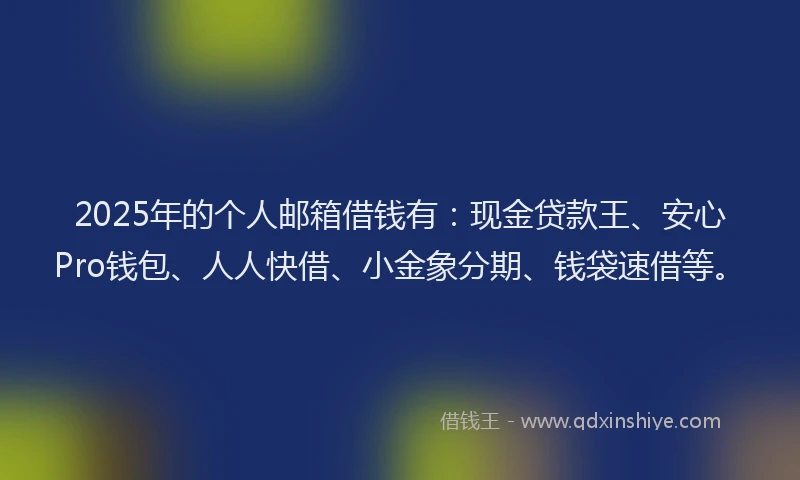 2025年的个人邮箱借钱有：现金贷款王、安心Pro钱包、人人快借、小金象分期、钱袋速借等。