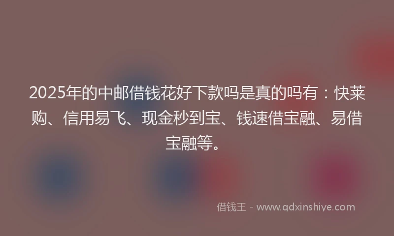 2025年的中邮借钱花好下款吗是真的吗有:快莱购、信用易飞、现金秒到宝、钱速借宝融、易借宝融等。