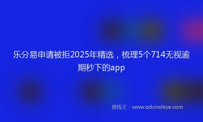 乐分易申请被拒2025年精选，梳理5个714无视逾期秒下的app