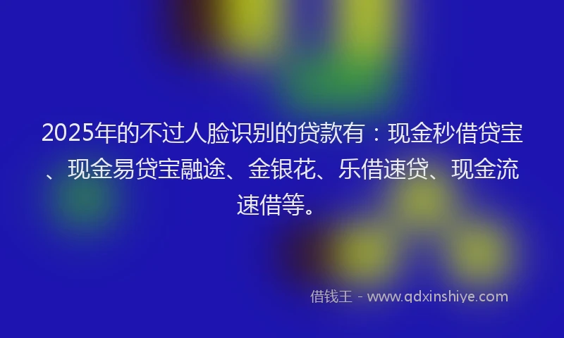 2025年的不过人脸识别的贷款有：现金秒借贷宝、现金易贷宝融途、金银花、乐借速贷、现金流速借等。