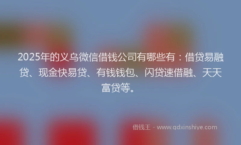 2025年的义乌微信借钱公司有哪些有：借贷易融贷、现金快易贷、有钱钱包、闪贷速借融、天天富贷等。