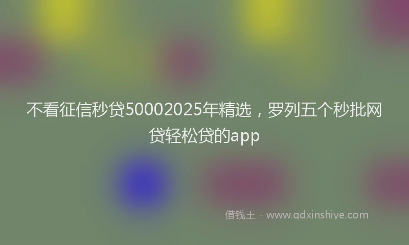 不看征信秒贷50002025年精选,罗列五个秒批网贷轻松贷的app