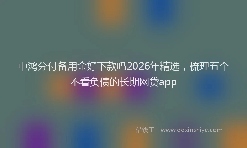 中鸿分付备用金好下款吗2026年精选，梳理五个不看负债的长期网贷app