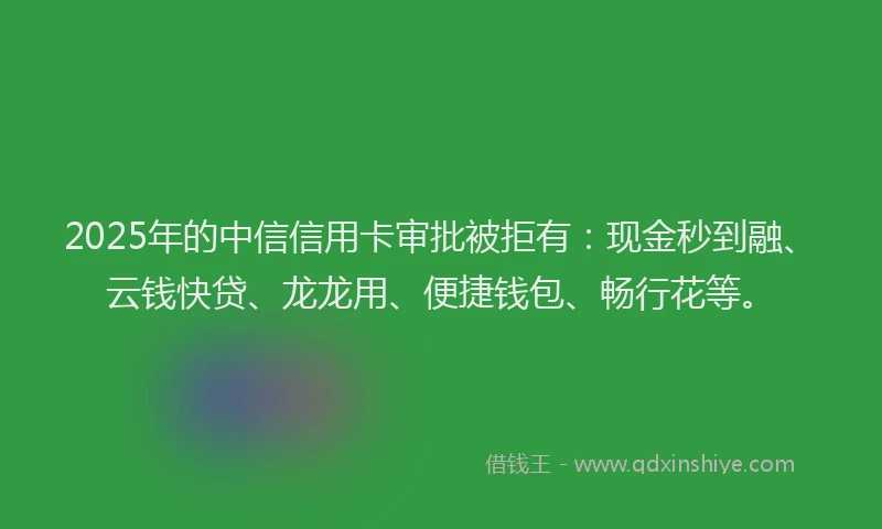 2025年的中信信用卡审批被拒有：现金秒到融、云钱快贷、龙龙用、便捷钱包、畅行花等。