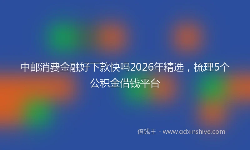 中邮消费金融好下款快吗2026年精选，梳理5个公积金借钱平台