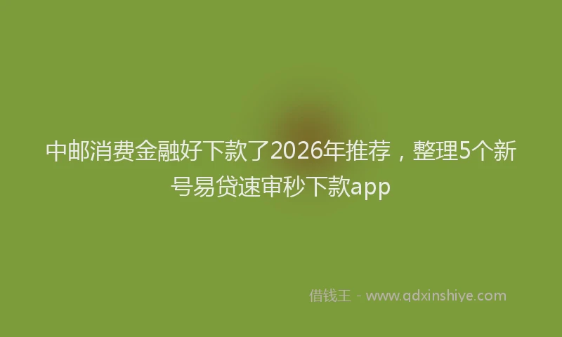 中邮消费金融好下款了2026年推荐，整理5个新号易贷速审秒下款app