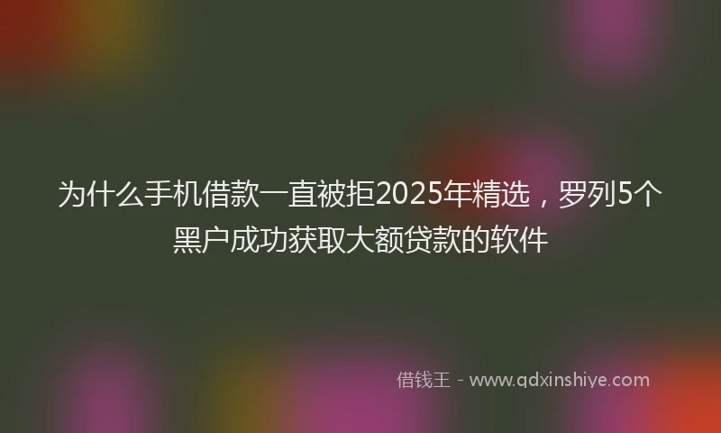 为什么手机借款一直被拒2025年精选,罗列5个黑户成功获取大额贷款的软件