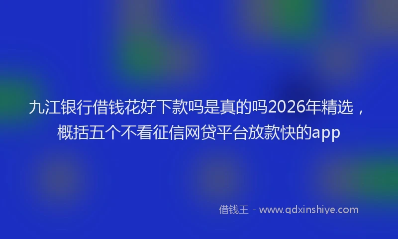 九江银行借钱花好下款吗是真的吗2026年精选，概括五个不看征信网贷平台放款快的app
