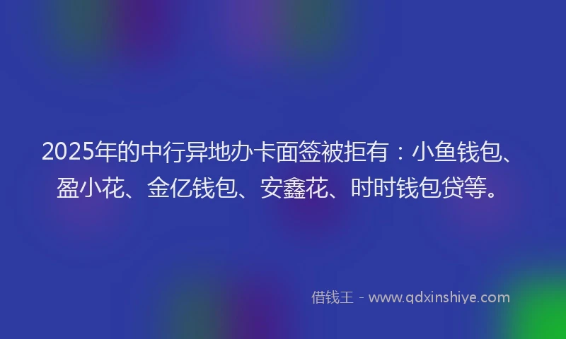 2025年的中行异地办卡面签被拒有：小鱼钱包、盈小花、金亿钱包、安鑫花、时时钱包贷等。