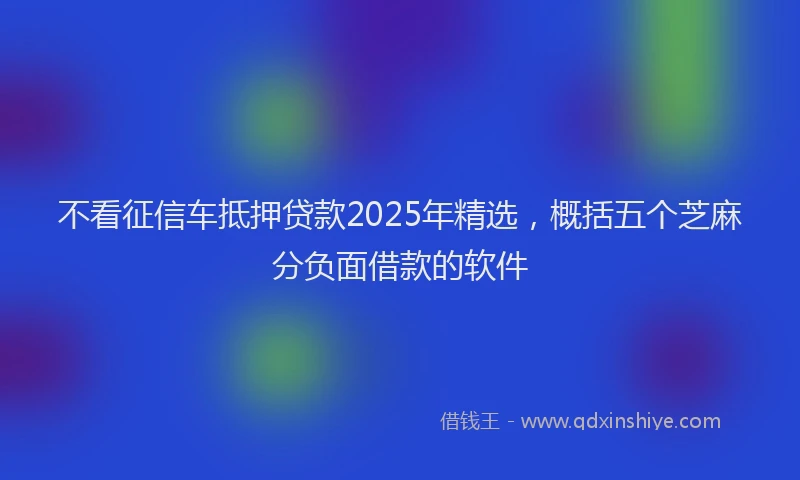 不看征信车抵押贷款2025年精选，概括五个芝麻分负面借款的软件
